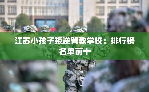 江苏小孩子叛逆管教学校：排行榜名单前十