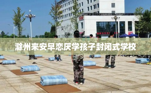 滁州来安早恋厌学孩子封闭式学校