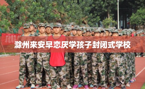 滁州来安早恋厌学孩子封闭式学校