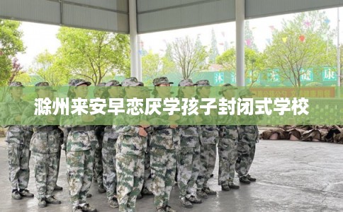 滁州来安早恋厌学孩子封闭式学校