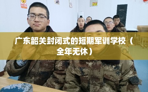 广东韶关封闭式的短期军训学校（全年无休）