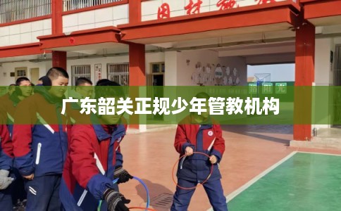 广东韶关正规少年管教机构