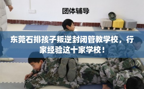 东莞石排孩子叛逆封闭管教学校，行家经验这十家学校！