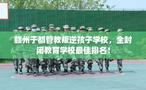 赣州于都管教叛逆孩子学校，全封闭教育学校最佳排名！