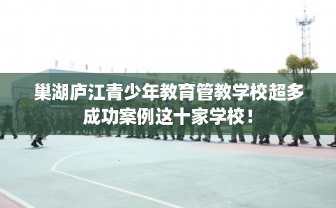 巢湖庐江青少年教育管教学校超多成功案例这十家学校！