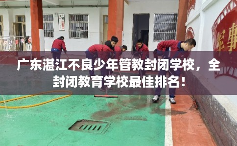 广东湛江不良少年管教封闭学校，全封闭教育学校最佳排名！