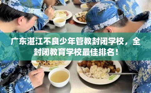 广东湛江不良少年管教封闭学校，全封闭教育学校最佳排名！