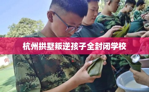 杭州拱墅叛逆孩子全封闭学校