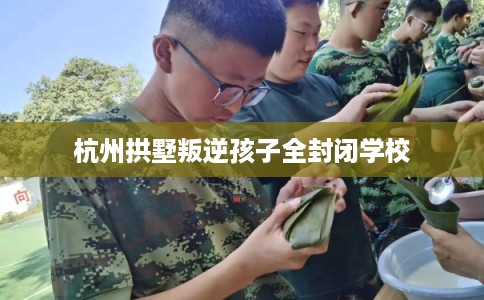 杭州拱墅叛逆孩子全封闭学校