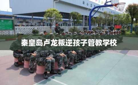 秦皇岛卢龙叛逆孩子管教学校