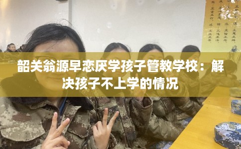 韶关翁源早恋厌学孩子管教学校：解决孩子不上学的情况