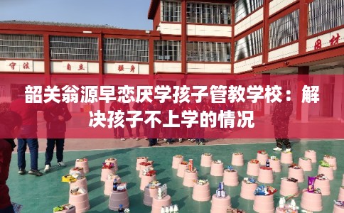 韶关翁源早恋厌学孩子管教学校：解决孩子不上学的情况