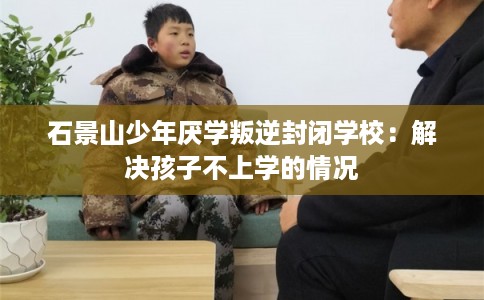 石景山少年厌学叛逆封闭学校：解决孩子不上学的情况