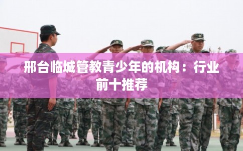 邢台临城管教青少年的机构：行业前十推荐