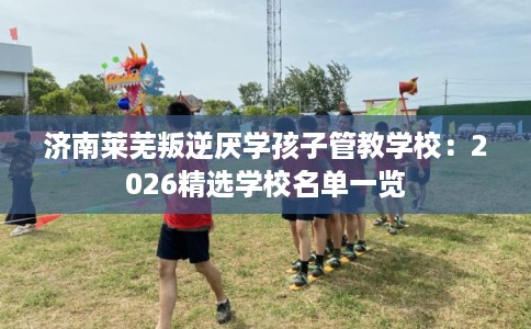 济南莱芜叛逆厌学孩子管教学校：2026精选学校名单一览