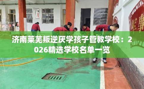 济南莱芜叛逆厌学孩子管教学校：2026精选学校名单一览