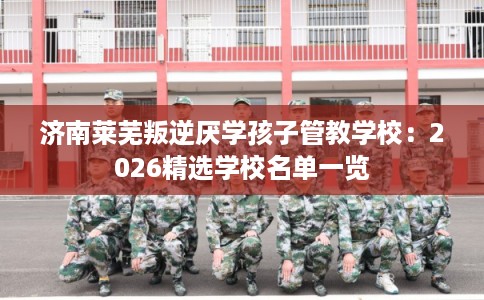 济南莱芜叛逆厌学孩子管教学校：2026精选学校名单一览