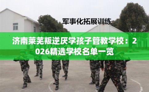 济南莱芜叛逆厌学孩子管教学校：2026精选学校名单一览