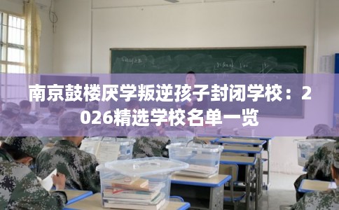 南京鼓楼厌学叛逆孩子封闭学校：2026精选学校名单一览