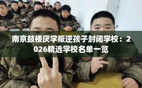 南京鼓楼厌学叛逆孩子封闭学校：2026精选学校名单一览
