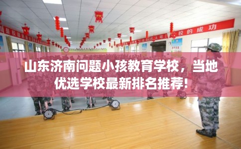 山东济南问题小孩教育学校，当地优选学校最新排名推荐!