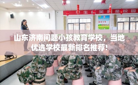 山东济南问题小孩教育学校，当地优选学校最新排名推荐!