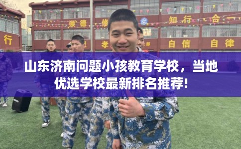 山东济南问题小孩教育学校，当地优选学校最新排名推荐!
