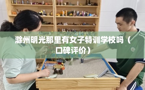 滁州明光那里有女子特训学校吗（口碑评价）
