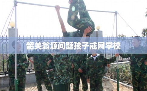 韶关翁源问题孩子戒网学校