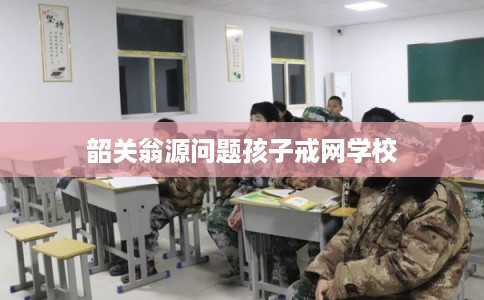 韶关翁源问题孩子戒网学校