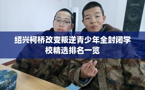 绍兴柯桥改变叛逆青少年全封闭学校精选排名一览