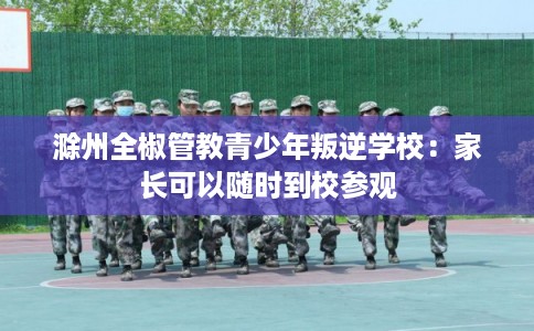 滁州全椒管教青少年叛逆学校：家长可以随时到校参观