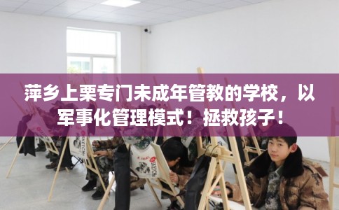 萍乡上栗专门未成年管教的学校，以军事化管理模式！拯救孩子！