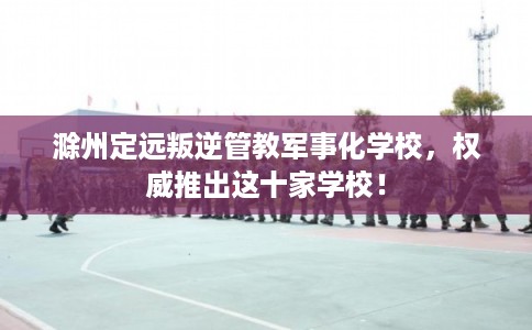 滁州定远叛逆管教军事化学校，权威推出这十家学校！