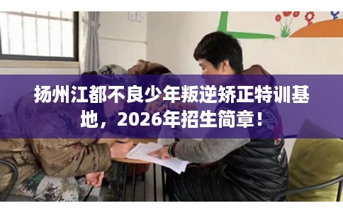 扬州江都不良少年叛逆矫正特训基地，2026年招生简章！
