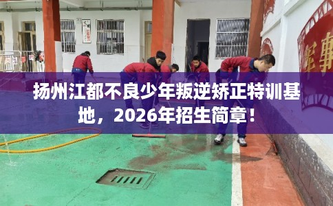 扬州江都不良少年叛逆矫正特训基地，2026年招生简章！