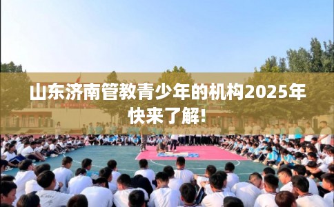 山东济南管教青少年的机构2025年快来了解!