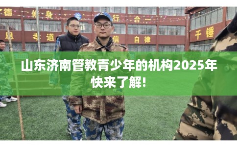 山东济南管教青少年的机构2025年快来了解!