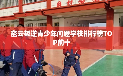 密云叛逆青少年问题学校排行榜TOP前十