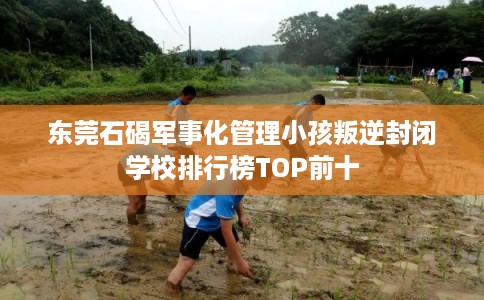 东莞石碣军事化管理小孩叛逆封闭学校排行榜TOP前十