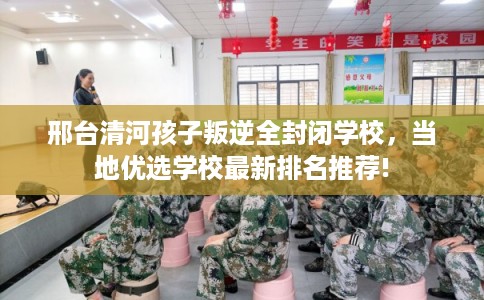 邢台清河孩子叛逆全封闭学校，当地优选学校最新排名推荐!