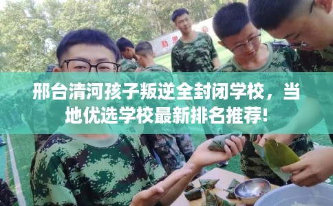 邢台清河孩子叛逆全封闭学校，当地优选学校最新排名推荐!