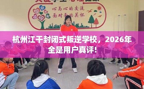 杭州江干封闭式叛逆学校，2026年全是用户真评!
