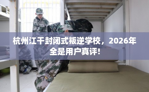 杭州江干封闭式叛逆学校，2026年全是用户真评!