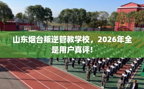 山东烟台叛逆管教学校，2026年全是用户真评!