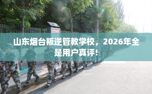山东烟台叛逆管教学校，2026年全是用户真评!