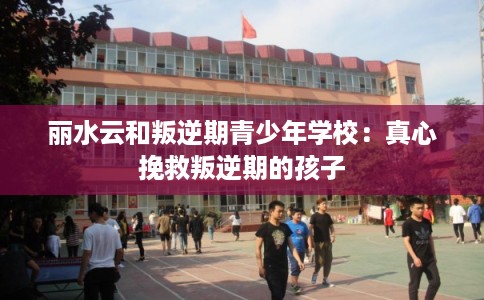 丽水云和叛逆期青少年学校：真心挽救叛逆期的孩子