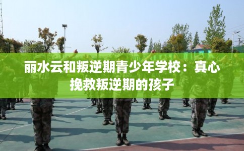 丽水云和叛逆期青少年学校：真心挽救叛逆期的孩子