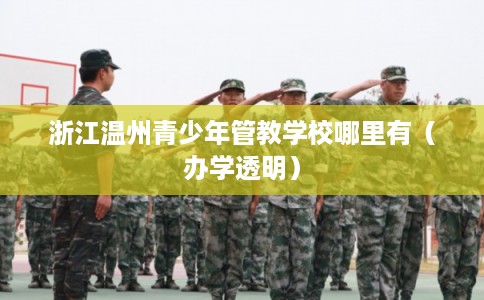 浙江温州青少年管教学校哪里有（办学透明）