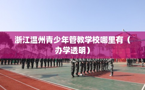浙江温州青少年管教学校哪里有（办学透明）